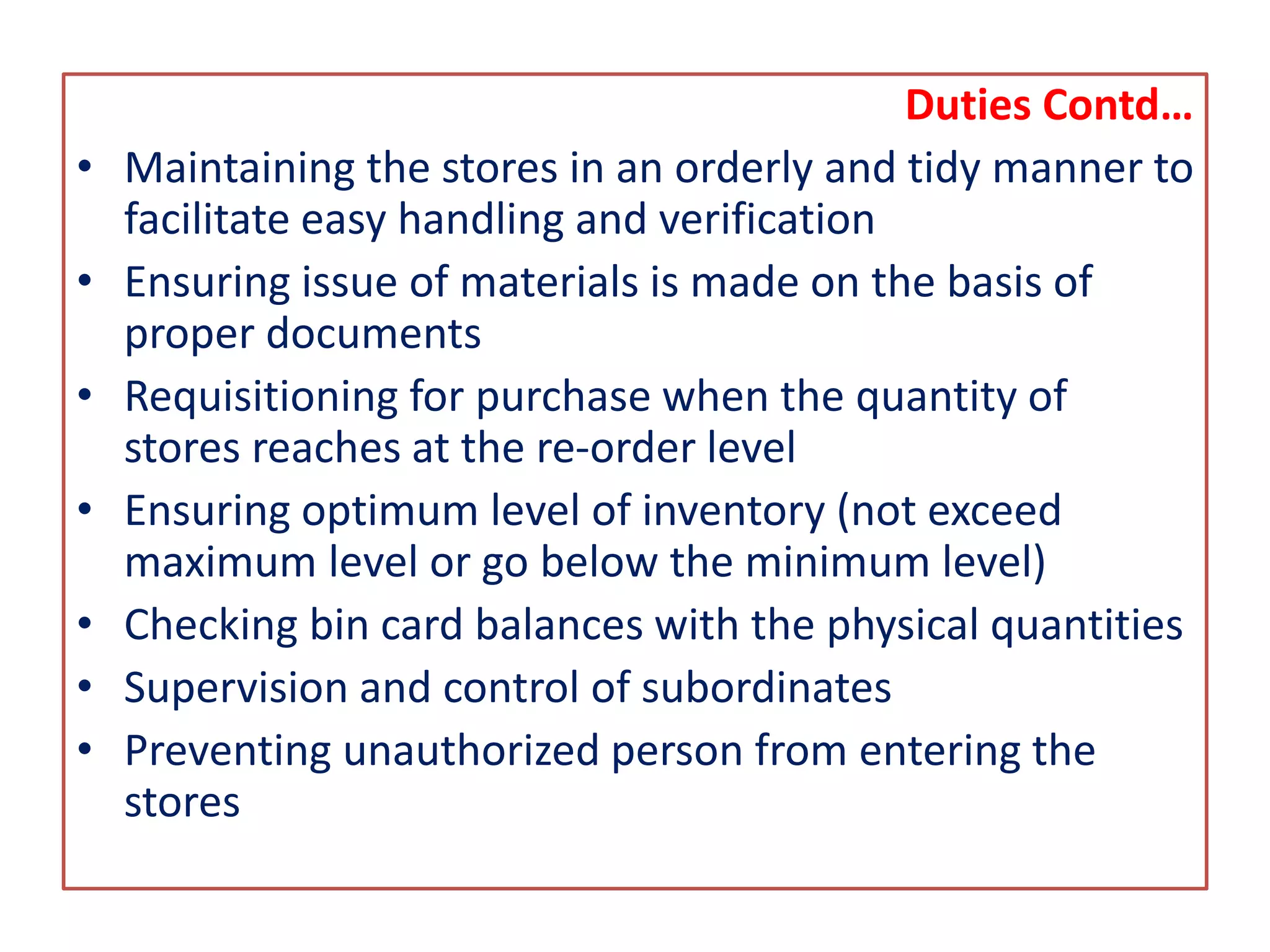 Duties Contd…
• Maintaining the stores in an orderly and tidy manner to
facilitate easy handling and verification
• Ensuring issue of materials is made on the basis of
proper documents
• Requisitioning for purchase when the quantity of
stores reaches at the re-order level
• Ensuring optimum level of inventory (not exceed
maximum level or go below the minimum level)
• Checking bin card balances with the physical quantities
• Supervision and control of subordinates
• Preventing unauthorized person from entering the
stores
 