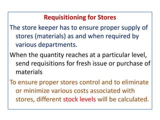 Requisitioning for Stores
The store keeper has to ensure proper supply of
stores (materials) as and when required by
various departments.
When the quantity reaches at a particular level,
send requisitions for fresh issue or purchase of
materials
To ensure proper stores control and to eliminate
or minimize various costs associated with
stores, different stock levels will be calculated.
 