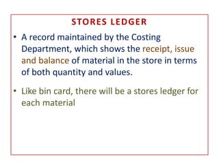 STORES LEDGER
• A record maintained by the Costing
Department, which shows the receipt, issue
and balance of material in the store in terms
of both quantity and values.
• Like bin card, there will be a stores ledger for
each material
 