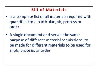 Bill of Materials
• Is a complete list of all materials required with
quantities for a particular job, process or
order
• A single document and serves the same
purpose of different material requisitions to
be made for different materials to be used for
a job, process, or order
 