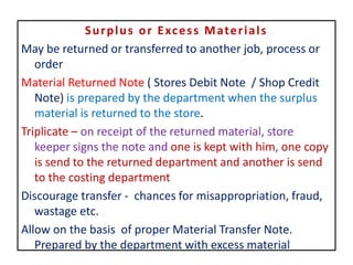 Surplus or Excess Materials
May be returned or transferred to another job, process or
order
Material Returned Note ( Stores Debit Note / Shop Credit
Note) is prepared by the department when the surplus
material is returned to the store.
Triplicate – on receipt of the returned material, store
keeper signs the note and one is kept with him, one copy
is send to the returned department and another is send
to the costing department
Discourage transfer - chances for misappropriation, fraud,
wastage etc.
Allow on the basis of proper Material Transfer Note.
Prepared by the department with excess material
 