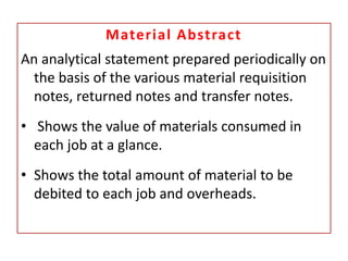 Material Abstract
An analytical statement prepared periodically on
the basis of the various material requisition
notes, returned notes and transfer notes.
• Shows the value of materials consumed in
each job at a glance.
• Shows the total amount of material to be
debited to each job and overheads.
 