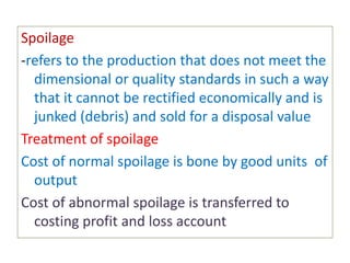 Spoilage
-refers to the production that does not meet the
dimensional or quality standards in such a way
that it cannot be rectified economically and is
junked (debris) and sold for a disposal value
Treatment of spoilage
Cost of normal spoilage is bone by good units of
output
Cost of abnormal spoilage is transferred to
costing profit and loss account
 