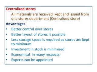 Centralized stores
All materials are received, kept and issued from
one stores department (Centralized store)
Advantages
• Better control over stores
• Better layout of stores is possible
• Less storage space is required as stores are kept
to minimum
• Investment in stock is minimized
• Economical in many respects
• Experts can be appointed
 