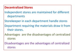 Decentralized Stores
Independent stores are maintained for different
departments
Storekeeper in each department handle stores
Department requiring the materials draw it from
their stores.
Advantages are the disadvantages of centralized
stores
Disadvantages are the advantages of centralized
stores
 