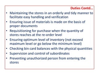 Duties Contd…
• Maintaining the stores in an orderly and tidy manner to
facilitate easy handling and verification
• Ensuring issue of materials is made on the basis of
proper documents
• Requisitioning for purchase when the quantity of
stores reaches at the re-order level
• Ensuring optimum level of inventory (not exceed
maximum level or go below the minimum level)
• Checking bin card balances with the physical quantities
• Supervision and control of subordinates
• Preventing unauthorized person from entering the
stores
 