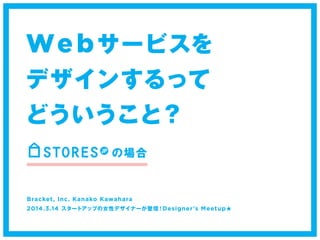 Webサービスを 
デザインするって 
どういうこと？ 
の場合 
Bracket, Inc. Kanako Kawahara 
2014.3.14 スタートアップの女性デザイナーが登壇！Designer's Meetup★ 
 