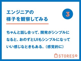 3 
エンジニアの 
様子を観察してみる 
ちゃんと話し合って、開発がシンプルに 
なると、おのずとUIもシンプルになって 
いい感じなときもある。（感覚的に） 
 