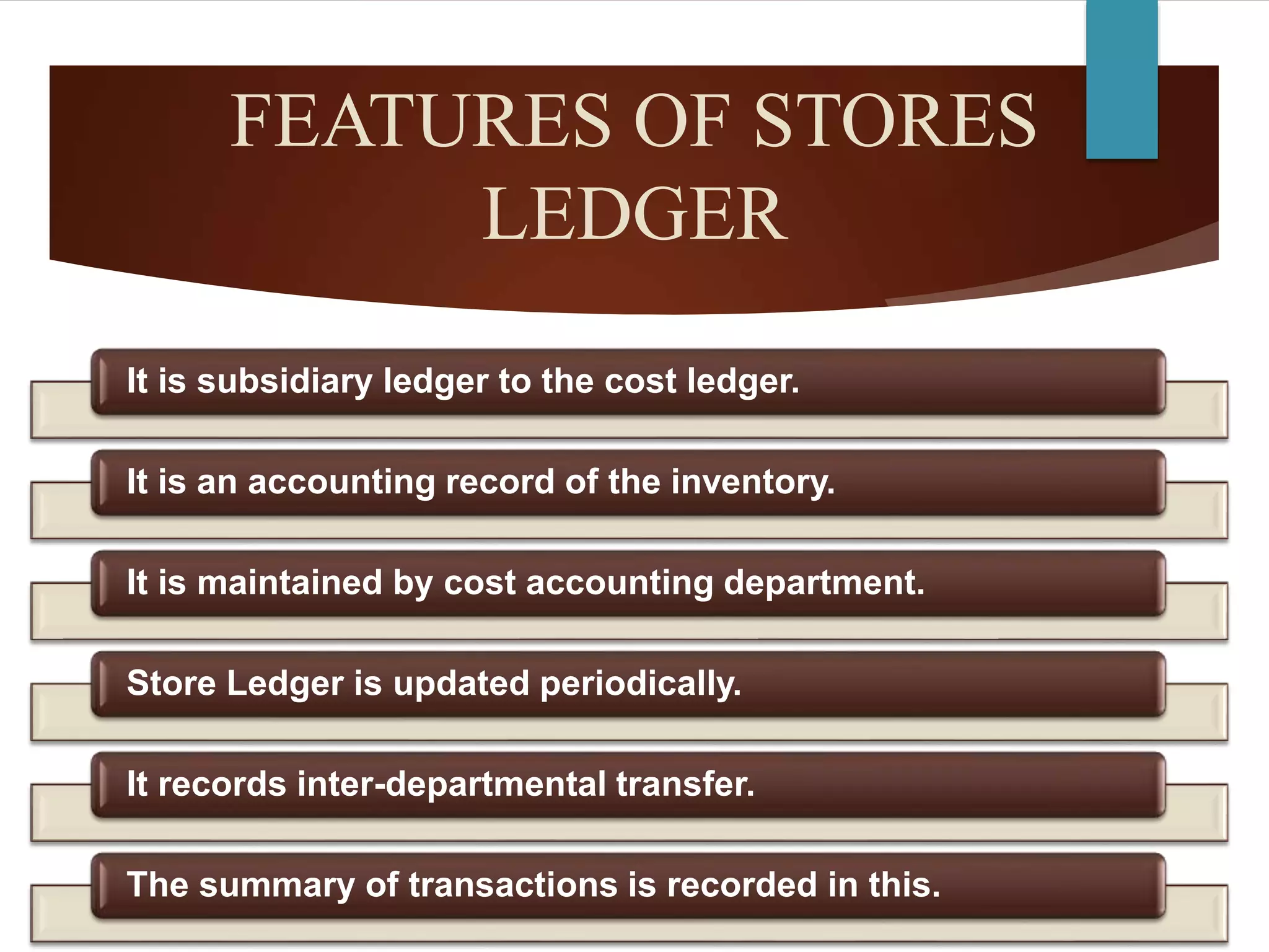 FEATURES OF STORES
LEDGER
It is subsidiary ledger to the cost ledger.
It is an accounting record of the inventory.
It is maintained by cost accounting department.
Store Ledger is updated periodically.
It records inter-departmental transfer.
The summary of transactions is recorded in this.
 