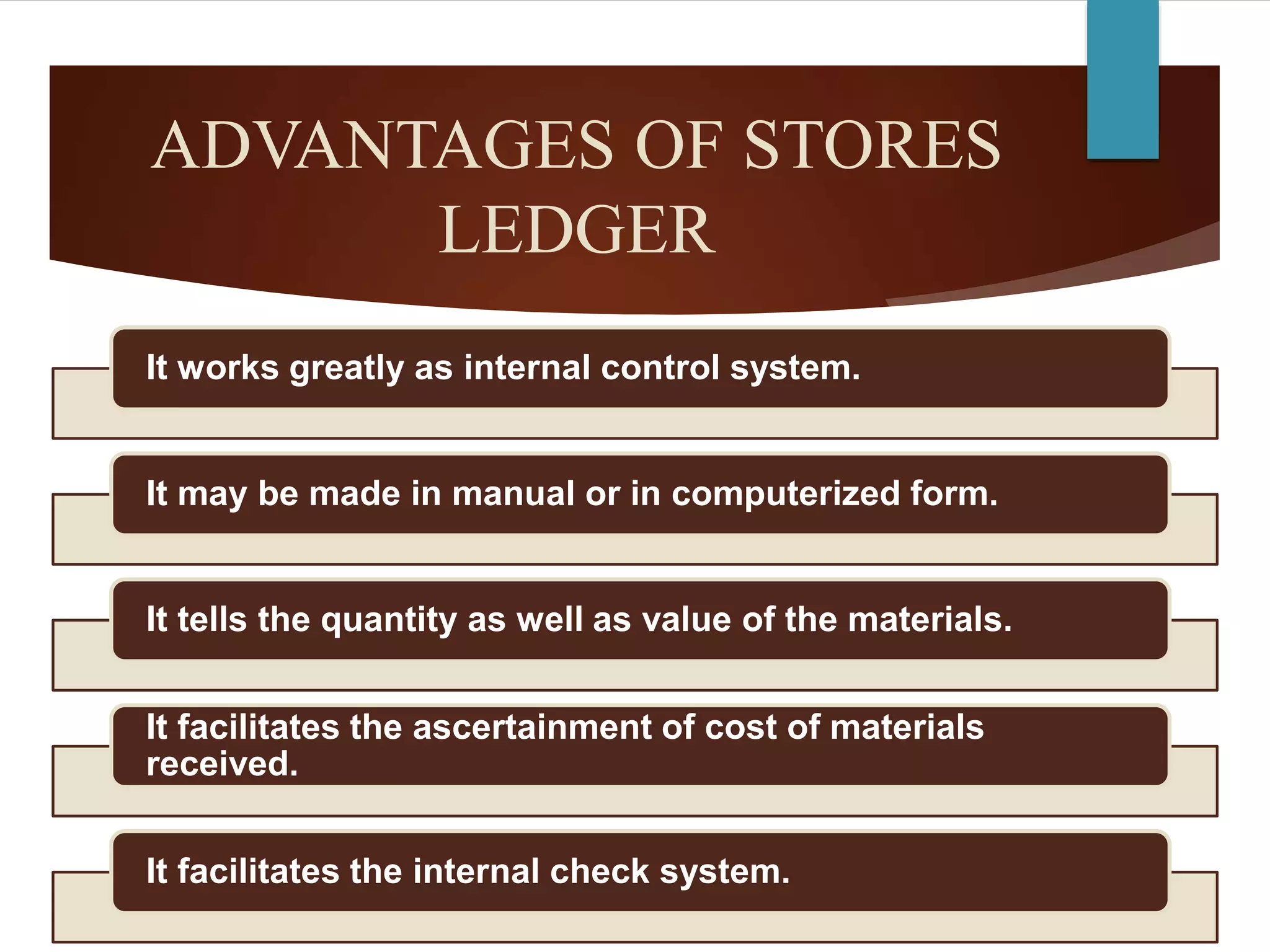 ADVANTAGES OF STORES
LEDGER
It works greatly as internal control system.
It may be made in manual or in computerized form.
It tells the quantity as well as value of the materials.
It facilitates the ascertainment of cost of materials
received.
It facilitates the internal check system.
 