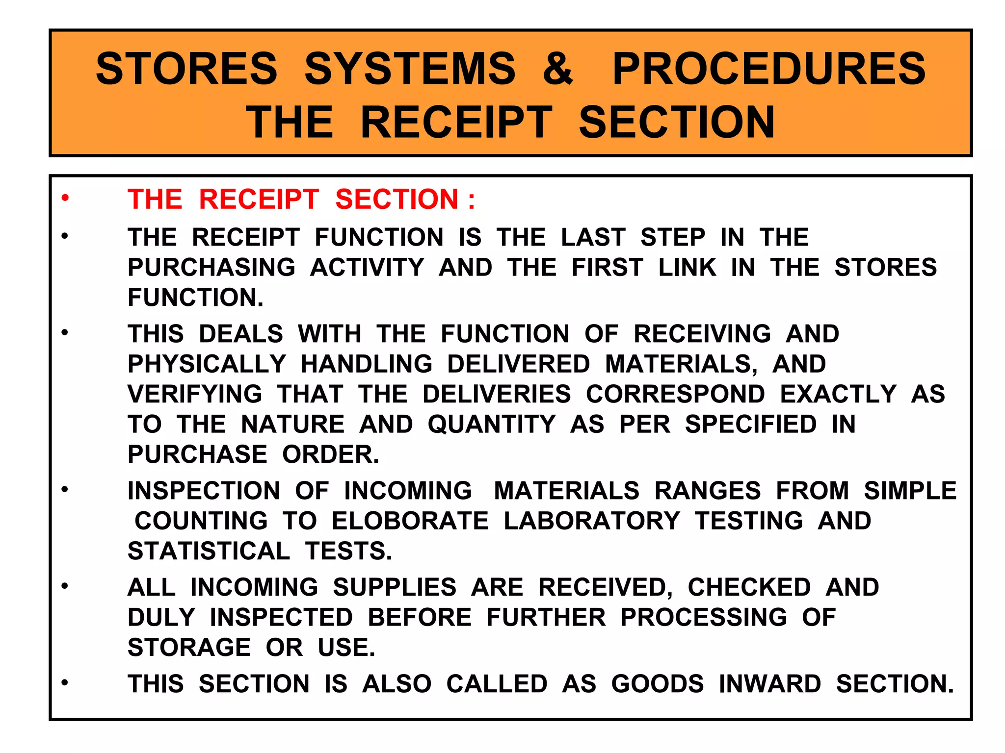 STORES  SYSTEMS  &  PROCEDURES THE  RECEIPT  SECTION THE  RECEIPT  SECTION : THE  RECEIPT  FUNCTION  IS  THE  LAST  STEP  IN  THE  PURCHASING  ACTIVITY  AND  THE  FIRST  LINK  IN  THE  STORES  FUNCTION. THIS  DEALS  WITH  THE  FUNCTION  OF  RECEIVING  AND  PHYSICALLY  HANDLING  DELIVERED  MATERIALS,  AND  VERIFYING  THAT  THE  DELIVERIES  CORRESPOND  EXACTLY  AS  TO  THE  NATURE  AND  QUANTITY  AS  PER  SPECIFIED  IN  PURCHASE  ORDER. INSPECTION  OF  INCOMING  MATERIALS  RANGES  FROM  SIMPLE  COUNTING  TO  ELOBORATE  LABORATORY  TESTING  AND  STATISTICAL  TESTS. ALL  INCOMING  SUPPLIES  ARE  RECEIVED,  CHECKED  AND  DULY  INSPECTED  BEFORE  FURTHER  PROCESSING  OF  STORAGE  OR  USE. THIS  SECTION  IS  ALSO  CALLED  AS  GOODS  INWARD  SECTION. 