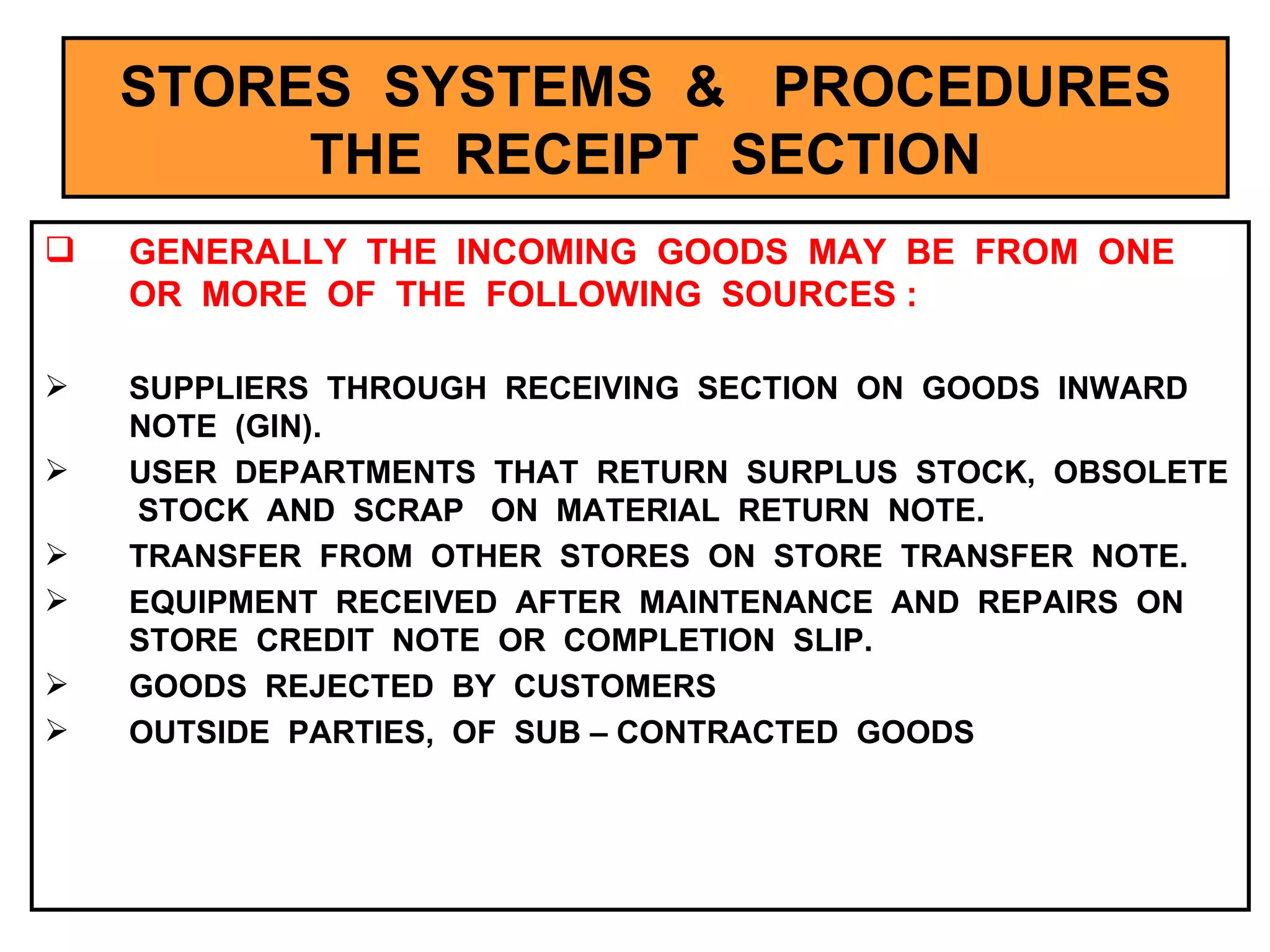 STORES  SYSTEMS  &  PROCEDURES THE  RECEIPT  SECTION GENERALLY  THE  INCOMING  GOODS  MAY  BE  FROM  ONE  OR  MORE  OF  THE  FOLLOWING  SOURCES : SUPPLIERS  THROUGH  RECEIVING  SECTION  ON  GOODS  INWARD  NOTE  (GIN). USER  DEPARTMENTS  THAT  RETURN  SURPLUS  STOCK,  OBSOLETE  STOCK  AND  SCRAP  ON  MATERIAL  RETURN  NOTE. TRANSFER  FROM  OTHER  STORES  ON  STORE  TRANSFER  NOTE. EQUIPMENT  RECEIVED  AFTER  MAINTENANCE  AND  REPAIRS  ON  STORE  CREDIT  NOTE  OR  COMPLETION  SLIP. GOODS  REJECTED  BY  CUSTOMERS OUTSIDE  PARTIES,  OF  SUB – CONTRACTED  GOODS 