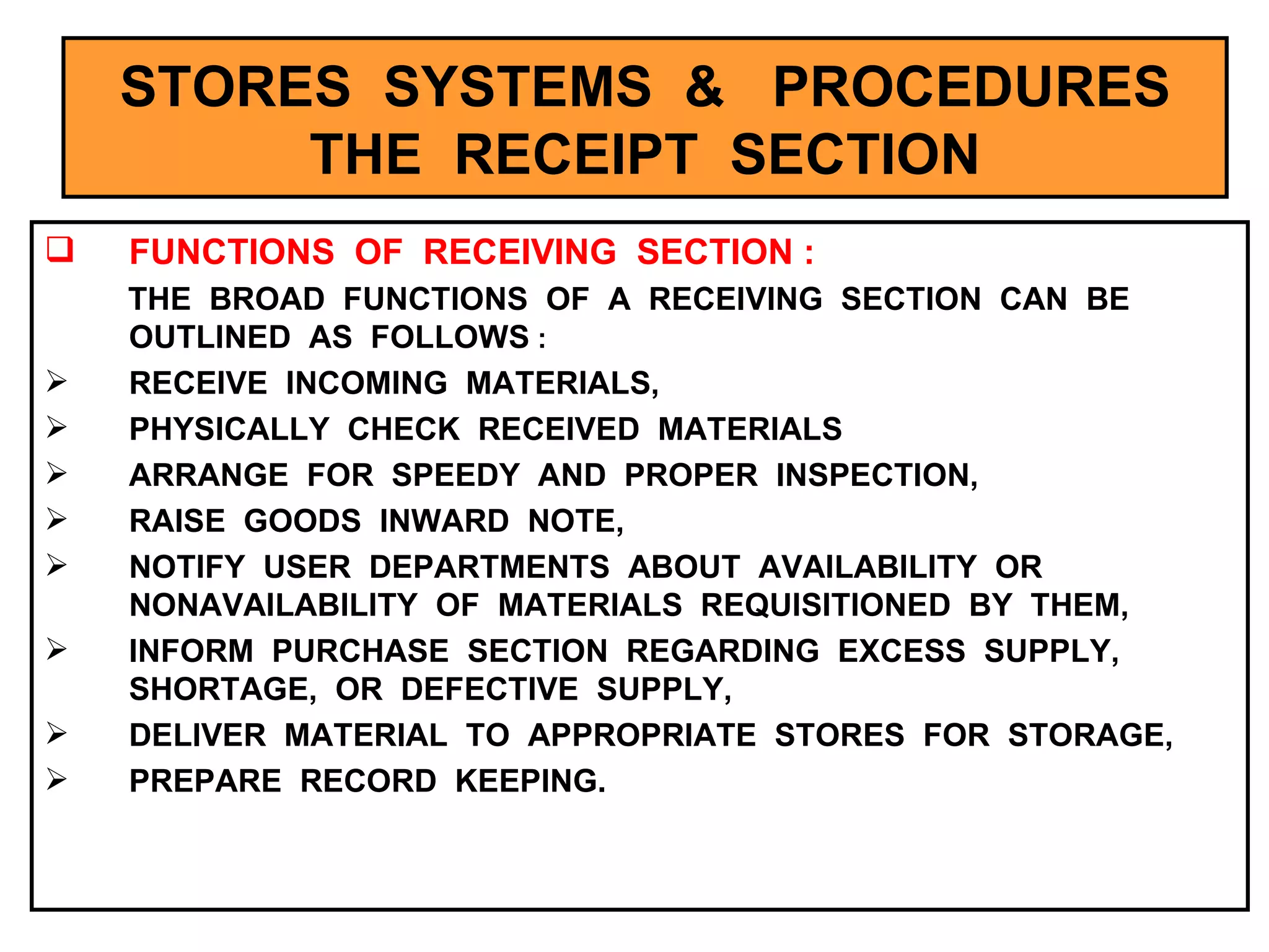 STORES  SYSTEMS  &  PROCEDURES THE  RECEIPT  SECTION FUNCTIONS  OF  RECEIVING  SECTION : THE  BROAD  FUNCTIONS  OF  A  RECEIVING  SECTION  CAN  BE  OUTLINED  AS  FOLLOWS  : RECEIVE  INCOMING  MATERIALS, PHYSICALLY  CHECK  RECEIVED  MATERIALS ARRANGE  FOR  SPEEDY  AND  PROPER  INSPECTION, RAISE  GOODS  INWARD  NOTE, NOTIFY  USER  DEPARTMENTS  ABOUT  AVAILABILITY  OR  NONAVAILABILITY  OF  MATERIALS  REQUISITIONED  BY  THEM, INFORM  PURCHASE  SECTION  REGARDING  EXCESS  SUPPLY,  SHORTAGE,  OR  DEFECTIVE  SUPPLY, DELIVER  MATERIAL  TO  APPROPRIATE  STORES  FOR  STORAGE, PREPARE  RECORD  KEEPING.  