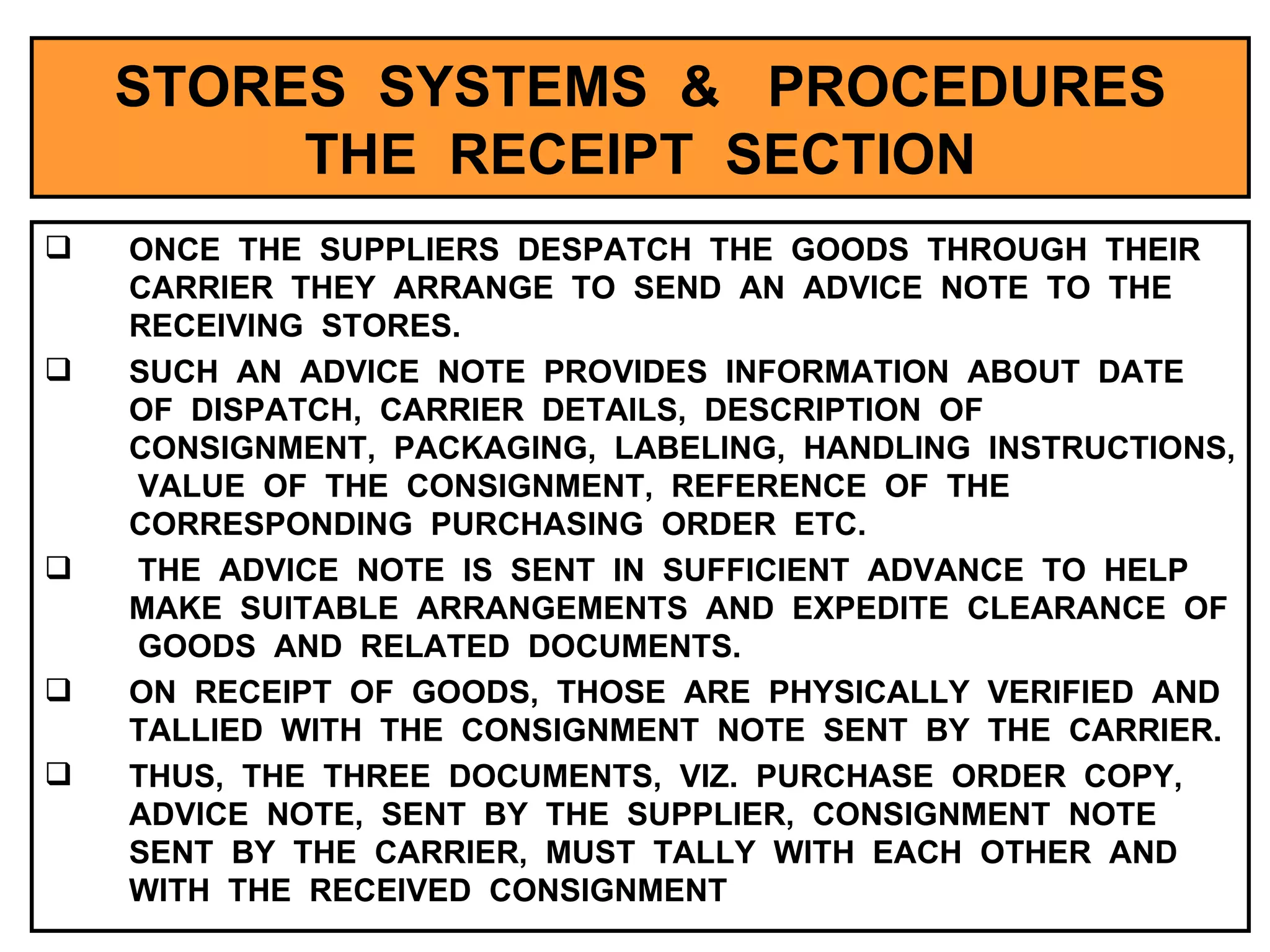 STORES  SYSTEMS  &  PROCEDURES THE  RECEIPT  SECTION ONCE  THE  SUPPLIERS  DESPATCH  THE  GOODS  THROUGH  THEIR  CARRIER  THEY  ARRANGE  TO  SEND  AN  ADVICE  NOTE  TO  THE  RECEIVING  STORES. SUCH  AN  ADVICE  NOTE  PROVIDES  INFORMATION  ABOUT  DATE  OF  DISPATCH,  CARRIER  DETAILS,  DESCRIPTION  OF  CONSIGNMENT,  PACKAGING,  LABELING,  HANDLING  INSTRUCTIONS,  VALUE  OF  THE  CONSIGNMENT,  REFERENCE  OF  THE  CORRESPONDING  PURCHASING  ORDER  ETC.  THE  ADVICE  NOTE  IS  SENT  IN  SUFFICIENT  ADVANCE  TO  HELP  MAKE  SUITABLE  ARRANGEMENTS  AND  EXPEDITE  CLEARANCE  OF  GOODS  AND  RELATED  DOCUMENTS. ON  RECEIPT  OF  GOODS,  THOSE  ARE  PHYSICALLY  VERIFIED  AND  TALLIED  WITH  THE  CONSIGNMENT  NOTE  SENT  BY  THE  CARRIER. THUS,  THE  THREE  DOCUMENTS,  VIZ.  PURCHASE  ORDER  COPY,  ADVICE  NOTE,  SENT  BY  THE  SUPPLIER,  CONSIGNMENT  NOTE  SENT  BY  THE  CARRIER,  MUST  TALLY  WITH  EACH  OTHER  AND  WITH  THE  RECEIVED  CONSIGNMENT  