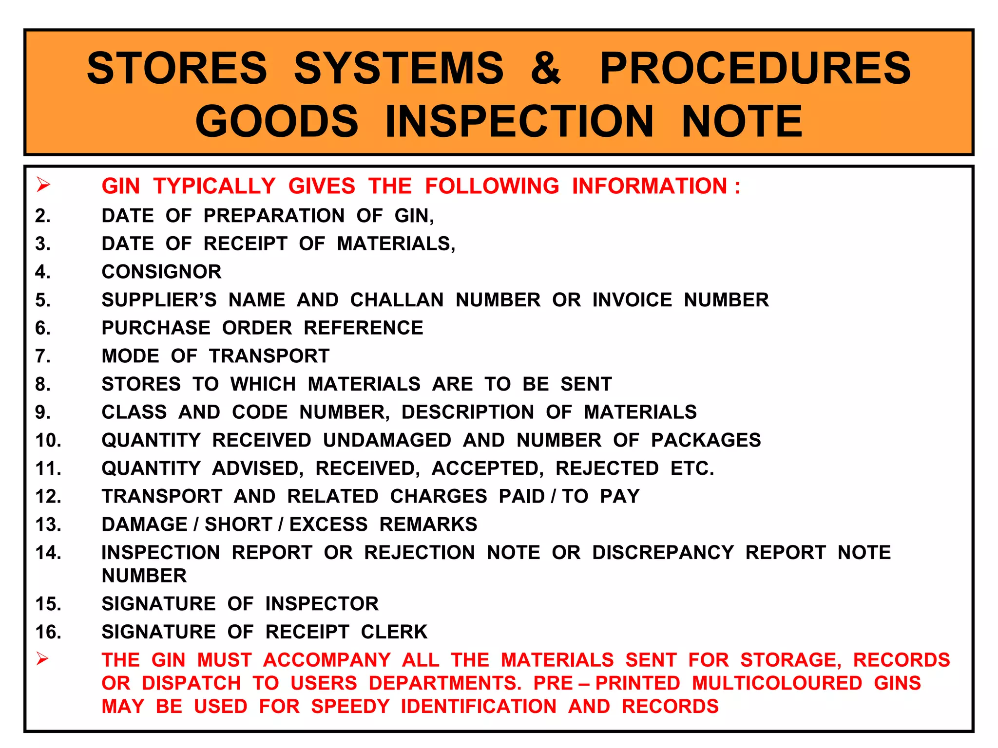 STORES  SYSTEMS  &  PROCEDURES GOODS  INSPECTION  NOTE GIN  TYPICALLY  GIVES  THE  FOLLOWING  INFORMATION : DATE  OF  PREPARATION  OF  GIN, DATE  OF  RECEIPT  OF  MATERIALS, CONSIGNOR SUPPLIER’S  NAME  AND  CHALLAN  NUMBER  OR  INVOICE  NUMBER PURCHASE  ORDER  REFERENCE MODE  OF  TRANSPORT STORES  TO  WHICH  MATERIALS  ARE  TO  BE  SENT CLASS  AND  CODE  NUMBER,  DESCRIPTION  OF  MATERIALS QUANTITY  RECEIVED  UNDAMAGED  AND  NUMBER  OF  PACKAGES QUANTITY  ADVISED,  RECEIVED,  ACCEPTED,  REJECTED  ETC. TRANSPORT  AND  RELATED  CHARGES  PAID / TO  PAY DAMAGE / SHORT / EXCESS  REMARKS INSPECTION  REPORT  OR  REJECTION  NOTE  OR  DISCREPANCY  REPORT  NOTE  NUMBER SIGNATURE  OF  INSPECTOR SIGNATURE  OF  RECEIPT  CLERK THE  GIN  MUST  ACCOMPANY  ALL  THE  MATERIALS  SENT  FOR  STORAGE,  RECORDS  OR  DISPATCH  TO  USERS  DEPARTMENTS.  PRE – PRINTED  MULTICOLOURED  GINS  MAY  BE  USED  FOR  SPEEDY  IDENTIFICATION  AND  RECORDS 
