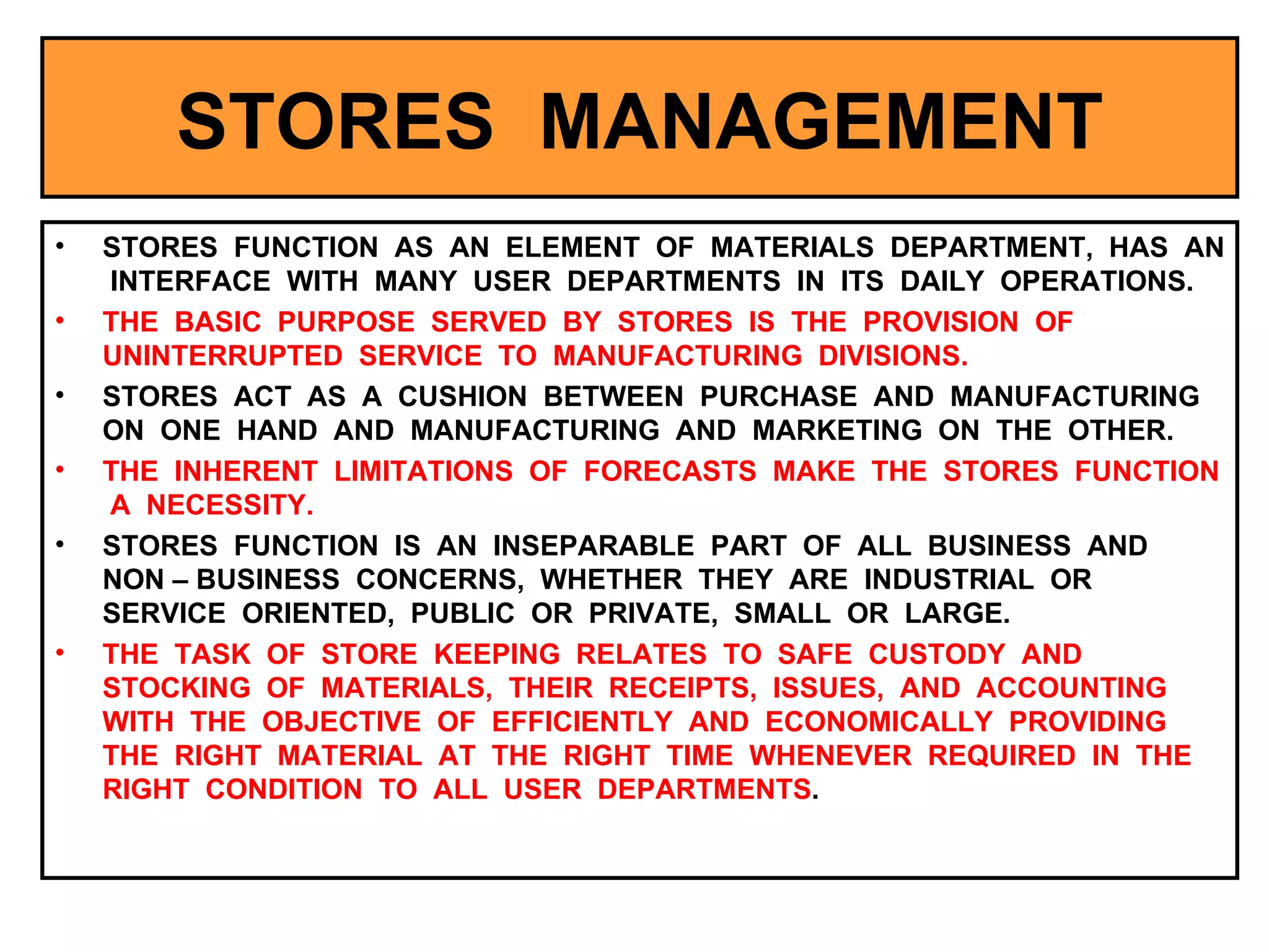 STORES  MANAGEMENT STORES  FUNCTION  AS  AN  ELEMENT  OF  MATERIALS  DEPARTMENT,  HAS  AN  INTERFACE  WITH  MANY  USER  DEPARTMENTS  IN  ITS  DAILY  OPERATIONS. THE  BASIC  PURPOSE  SERVED  BY  STORES  IS  THE  PROVISION  OF  UNINTERRUPTED  SERVICE  TO  MANUFACTURING  DIVISIONS. STORES  ACT  AS  A  CUSHION  BETWEEN  PURCHASE  AND  MANUFACTURING  ON  ONE  HAND  AND  MANUFACTURING  AND  MARKETING  ON  THE  OTHER. THE  INHERENT  LIMITATIONS  OF  FORECASTS  MAKE  THE  STORES  FUNCTION  A  NECESSITY. STORES  FUNCTION  IS  AN  INSEPARABLE  PART  OF  ALL  BUSINESS  AND  NON – BUSINESS  CONCERNS,  WHETHER  THEY  ARE  INDUSTRIAL  OR  SERVICE  ORIENTED,  PUBLIC  OR  PRIVATE,  SMALL  OR  LARGE. THE  TASK  OF  STORE  KEEPING  RELATES  TO  SAFE  CUSTODY  AND  STOCKING  OF  MATERIALS,  THEIR  RECEIPTS,  ISSUES,  AND  ACCOUNTING  WITH  THE  OBJECTIVE  OF  EFFICIENTLY  AND  ECONOMICALLY  PROVIDING  THE  RIGHT  MATERIAL  AT  THE  RIGHT  TIME  WHENEVER  REQUIRED  IN  THE  RIGHT  CONDITION  TO  ALL  USER  DEPARTMENTS .  