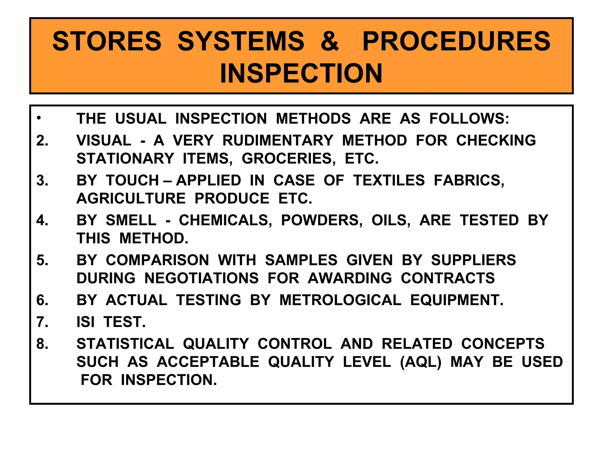 STORES  SYSTEMS  &  PROCEDURES INSPECTION THE  USUAL  INSPECTION  METHODS  ARE  AS  FOLLOWS:  VISUAL  -  A  VERY  RUDIMENTARY  METHOD  FOR  CHECKING  STATIONARY  ITEMS,  GROCERIES,  ETC. BY  TOUCH – APPLIED  IN  CASE  OF  TEXTILES  FABRICS,  AGRICULTURE  PRODUCE  ETC. BY  SMELL  -  CHEMICALS,  POWDERS,  OILS,  ARE  TESTED  BY  THIS  METHOD. BY  COMPARISON  WITH  SAMPLES  GIVEN  BY  SUPPLIERS  DURING  NEGOTIATIONS  FOR  AWARDING  CONTRACTS BY  ACTUAL  TESTING  BY  METROLOGICAL  EQUIPMENT. ISI  TEST. STATISTICAL  QUALITY  CONTROL  AND  RELATED  CONCEPTS  SUCH  AS  ACCEPTABLE  QUALITY  LEVEL  (AQL)  MAY  BE  USED  FOR  INSPECTION.  