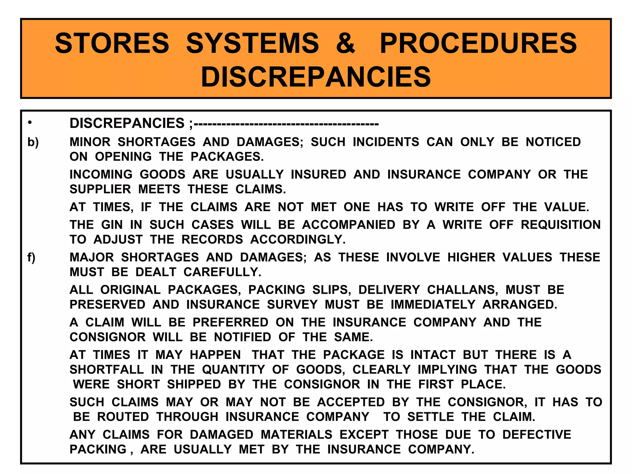 STORES  SYSTEMS  &  PROCEDURES DISCREPANCIES DISCREPANCIES ;---------------------------------------- MINOR  SHORTAGES  AND  DAMAGES;  SUCH  INCIDENTS  CAN  ONLY  BE  NOTICED  ON  OPENING  THE  PACKAGES. INCOMING  GOODS  ARE  USUALLY  INSURED  AND  INSURANCE  COMPANY  OR  THE  SUPPLIER  MEETS  THESE  CLAIMS. AT  TIMES,  IF  THE  CLAIMS  ARE  NOT  MET  ONE  HAS  TO  WRITE  OFF  THE  VALUE. THE  GIN  IN  SUCH  CASES  WILL  BE  ACCOMPANIED  BY  A  WRITE  OFF  REQUISITION  TO  ADJUST  THE  RECORDS  ACCORDINGLY. MAJOR  SHORTAGES  AND  DAMAGES;  AS  THESE  INVOLVE  HIGHER  VALUES  THESE  MUST  BE  DEALT  CAREFULLY. ALL  ORIGINAL  PACKAGES,  PACKING  SLIPS,  DELIVERY  CHALLANS,  MUST  BE  PRESERVED  AND  INSURANCE  SURVEY  MUST  BE  IMMEDIATELY  ARRANGED. A  CLAIM  WILL  BE  PREFERRED  ON  THE  INSURANCE  COMPANY  AND  THE  CONSIGNOR  WILL  BE  NOTIFIED  OF  THE  SAME. AT  TIMES  IT  MAY  HAPPEN  THAT  THE  PACKAGE  IS  INTACT  BUT  THERE  IS  A  SHORTFALL  IN  THE  QUANTITY  OF  GOODS,  CLEARLY  IMPLYING  THAT  THE  GOODS  WERE  SHORT  SHIPPED  BY  THE  CONSIGNOR  IN  THE  FIRST  PLACE.  SUCH  CLAIMS  MAY  OR  MAY  NOT  BE  ACCEPTED  BY  THE  CONSIGNOR,  IT  HAS  TO  BE  ROUTED  THROUGH  INSURANCE  COMPANY  TO  SETTLE  THE  CLAIM.  ANY  CLAIMS  FOR  DAMAGED  MATERIALS  EXCEPT  THOSE  DUE  TO  DEFECTIVE  PACKING ,  ARE  USUALLY  MET  BY  THE  INSURANCE  COMPANY.  
