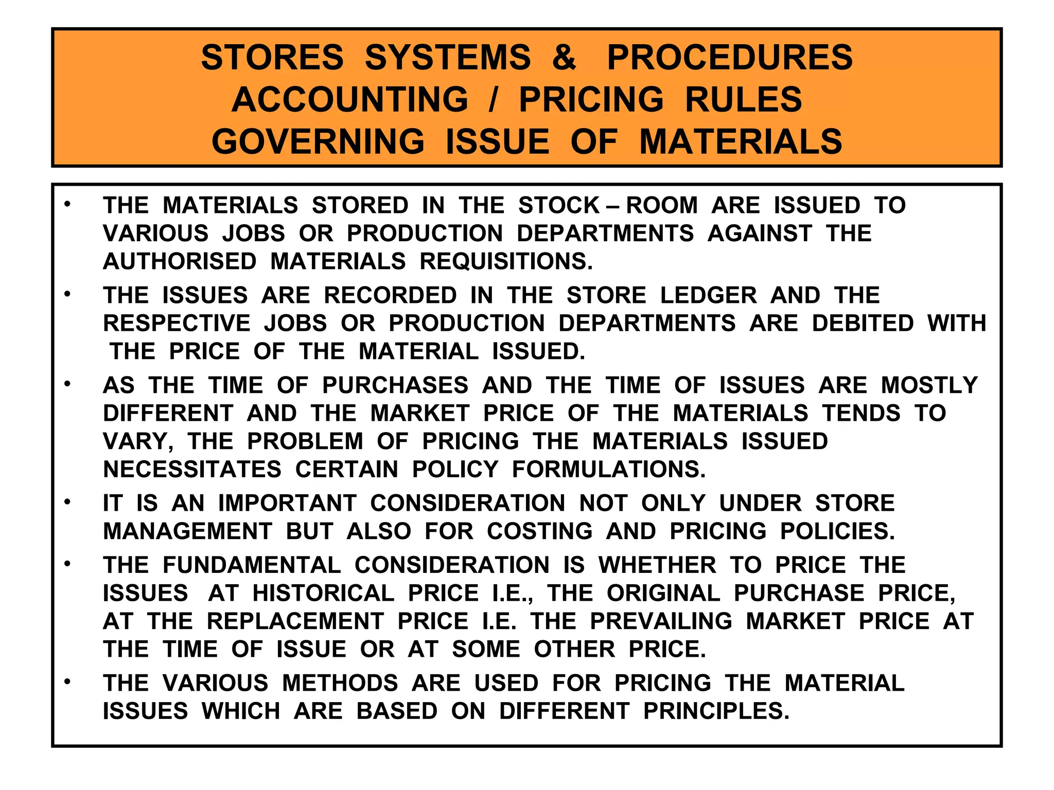STORES  SYSTEMS  &  PROCEDURES ACCOUNTING  /  PRICING  RULES  GOVERNING  ISSUE  OF  MATERIALS THE  MATERIALS  STORED  IN  THE  STOCK – ROOM  ARE  ISSUED  TO  VARIOUS  JOBS  OR  PRODUCTION  DEPARTMENTS  AGAINST  THE  AUTHORISED  MATERIALS  REQUISITIONS. THE  ISSUES  ARE  RECORDED  IN  THE  STORE  LEDGER  AND  THE  RESPECTIVE  JOBS  OR  PRODUCTION  DEPARTMENTS  ARE  DEBITED  WITH  THE  PRICE  OF  THE  MATERIAL  ISSUED. AS  THE  TIME  OF  PURCHASES  AND  THE  TIME  OF  ISSUES  ARE  MOSTLY  DIFFERENT  AND  THE  MARKET  PRICE  OF  THE  MATERIALS  TENDS  TO  VARY,  THE  PROBLEM  OF  PRICING  THE  MATERIALS  ISSUED  NECESSITATES  CERTAIN  POLICY  FORMULATIONS. IT  IS  AN  IMPORTANT  CONSIDERATION  NOT  ONLY  UNDER  STORE  MANAGEMENT  BUT  ALSO  FOR  COSTING  AND  PRICING  POLICIES. THE  FUNDAMENTAL  CONSIDERATION  IS  WHETHER  TO  PRICE  THE  ISSUES  AT  HISTORICAL  PRICE  I.E.,  THE  ORIGINAL  PURCHASE  PRICE,  AT  THE  REPLACEMENT  PRICE  I.E.  THE  PREVAILING  MARKET  PRICE  AT  THE  TIME  OF  ISSUE  OR  AT  SOME  OTHER  PRICE. THE  VARIOUS  METHODS  ARE  USED  FOR  PRICING  THE  MATERIAL  ISSUES  WHICH  ARE  BASED  ON  DIFFERENT  PRINCIPLES.  