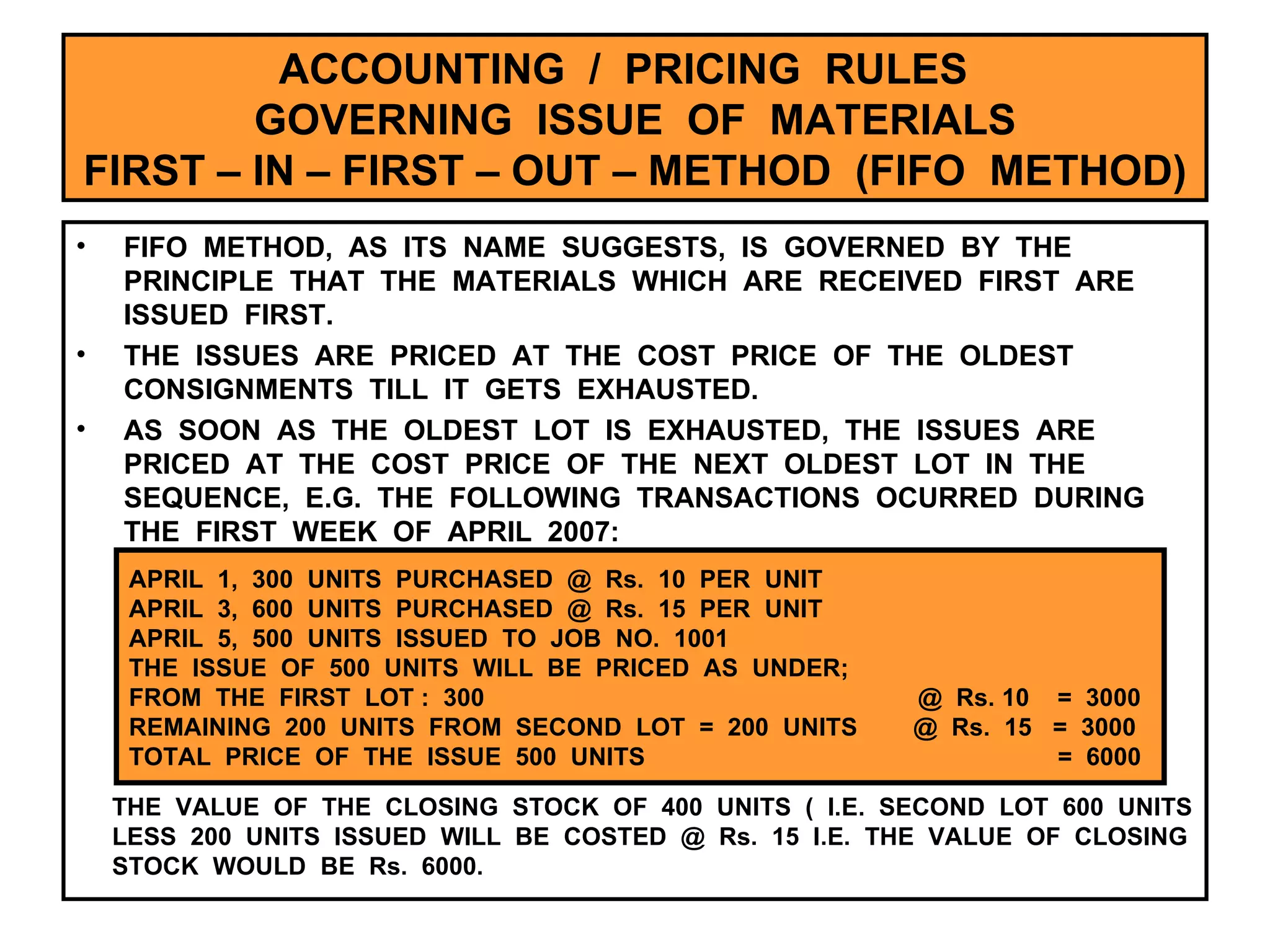 ACCOUNTING  /  PRICING  RULES  GOVERNING  ISSUE  OF  MATERIALS FIRST – IN – FIRST – OUT – METHOD  (FIFO  METHOD) FIFO  METHOD,  AS  ITS  NAME  SUGGESTS,  IS  GOVERNED  BY  THE  PRINCIPLE  THAT  THE  MATERIALS  WHICH  ARE  RECEIVED  FIRST  ARE  ISSUED  FIRST. THE  ISSUES  ARE  PRICED  AT  THE  COST  PRICE  OF  THE  OLDEST  CONSIGNMENTS  TILL  IT  GETS  EXHAUSTED. AS  SOON  AS  THE  OLDEST  LOT  IS  EXHAUSTED,  THE  ISSUES  ARE  PRICED  AT  THE  COST  PRICE  OF  THE  NEXT  OLDEST  LOT  IN  THE  SEQUENCE,  E.G.  THE  FOLLOWING  TRANSACTIONS  OCURRED  DURING  THE  FIRST  WEEK  OF  APRIL  2007: APRIL  1,  300  UNITS  PURCHASED  @  Rs.  10  PER  UNIT APRIL  3,  600  UNITS  PURCHASED  @  Rs.  15  PER  UNIT  APRIL  5,  500  UNITS  ISSUED  TO  JOB  NO.  1001 THE  ISSUE  OF  500  UNITS  WILL  BE  PRICED  AS  UNDER; FROM  THE  FIRST  LOT :  300  @  Rs. 10  =  3000 REMAINING  200  UNITS  FROM  SECOND  LOT  =  200  UNITS  @  Rs.  15  =  3000 TOTAL  PRICE  OF  THE  ISSUE  500  UNITS  =  6000  THE  VALUE  OF  THE  CLOSING  STOCK  OF  400  UNITS  (  I.E.  SECOND  LOT  600  UNITS  LESS  200  UNITS  ISSUED  WILL  BE  COSTED  @  Rs.  15  I.E.  THE  VALUE  OF  CLOSING STOCK  WOULD  BE  Rs.  6000. 