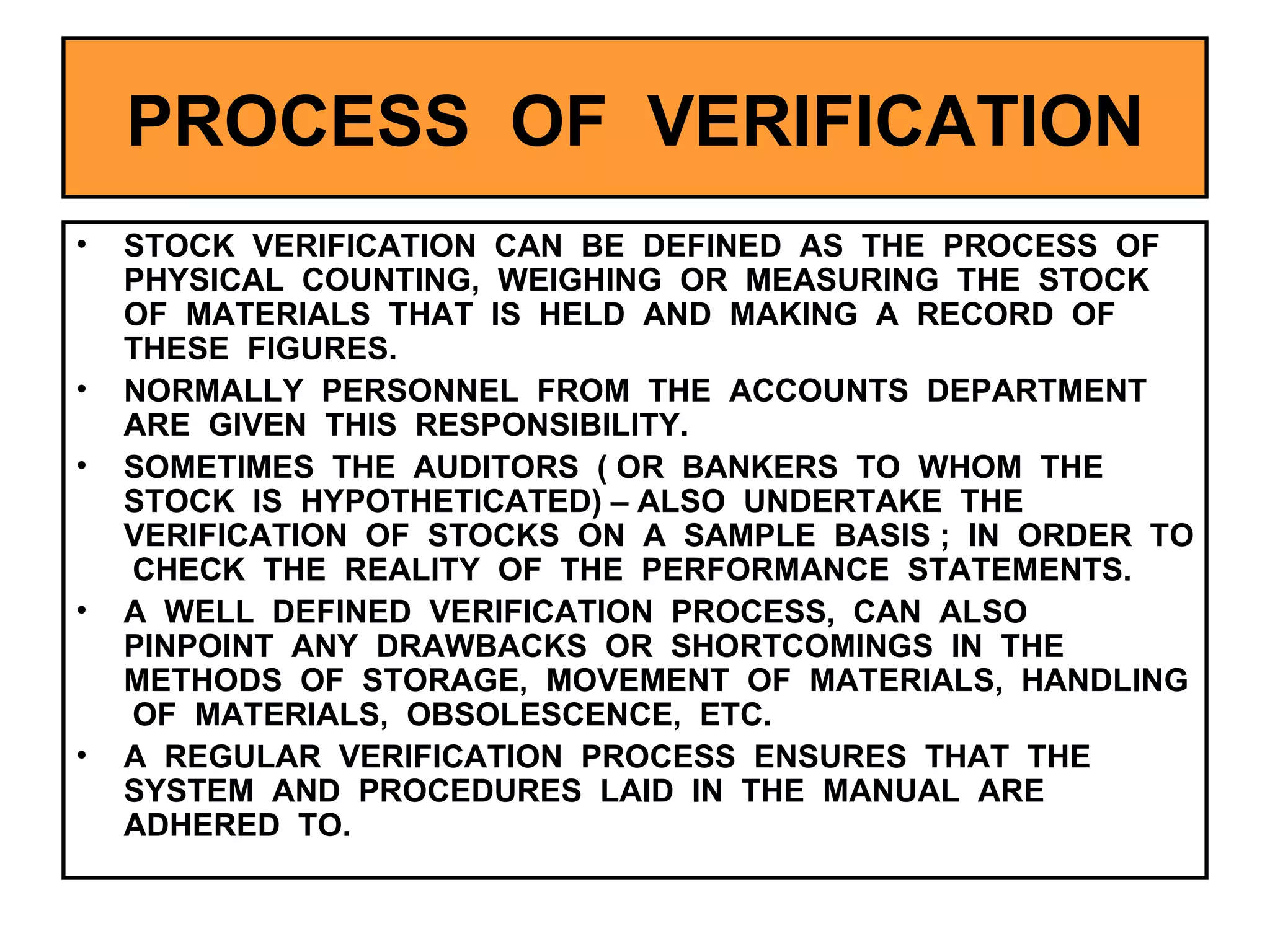 PROCESS  OF  VERIFICATION STOCK  VERIFICATION  CAN  BE  DEFINED  AS  THE  PROCESS  OF  PHYSICAL  COUNTING,  WEIGHING  OR  MEASURING  THE  STOCK  OF  MATERIALS  THAT  IS  HELD  AND  MAKING  A  RECORD  OF  THESE  FIGURES. NORMALLY  PERSONNEL  FROM  THE  ACCOUNTS  DEPARTMENT  ARE  GIVEN  THIS  RESPONSIBILITY. SOMETIMES  THE  AUDITORS  ( OR  BANKERS  TO  WHOM  THE  STOCK  IS  HYPOTHETICATED) – ALSO  UNDERTAKE  THE  VERIFICATION  OF  STOCKS  ON  A  SAMPLE  BASIS ;  IN  ORDER  TO  CHECK  THE  REALITY  OF  THE  PERFORMANCE  STATEMENTS.  A  WELL  DEFINED  VERIFICATION  PROCESS,  CAN  ALSO  PINPOINT  ANY  DRAWBACKS  OR  SHORTCOMINGS  IN  THE  METHODS  OF  STORAGE,  MOVEMENT  OF  MATERIALS,  HANDLING  OF  MATERIALS,  OBSOLESCENCE,  ETC. A  REGULAR  VERIFICATION  PROCESS  ENSURES  THAT  THE  SYSTEM  AND  PROCEDURES  LAID  IN  THE  MANUAL  ARE  ADHERED  TO. 
