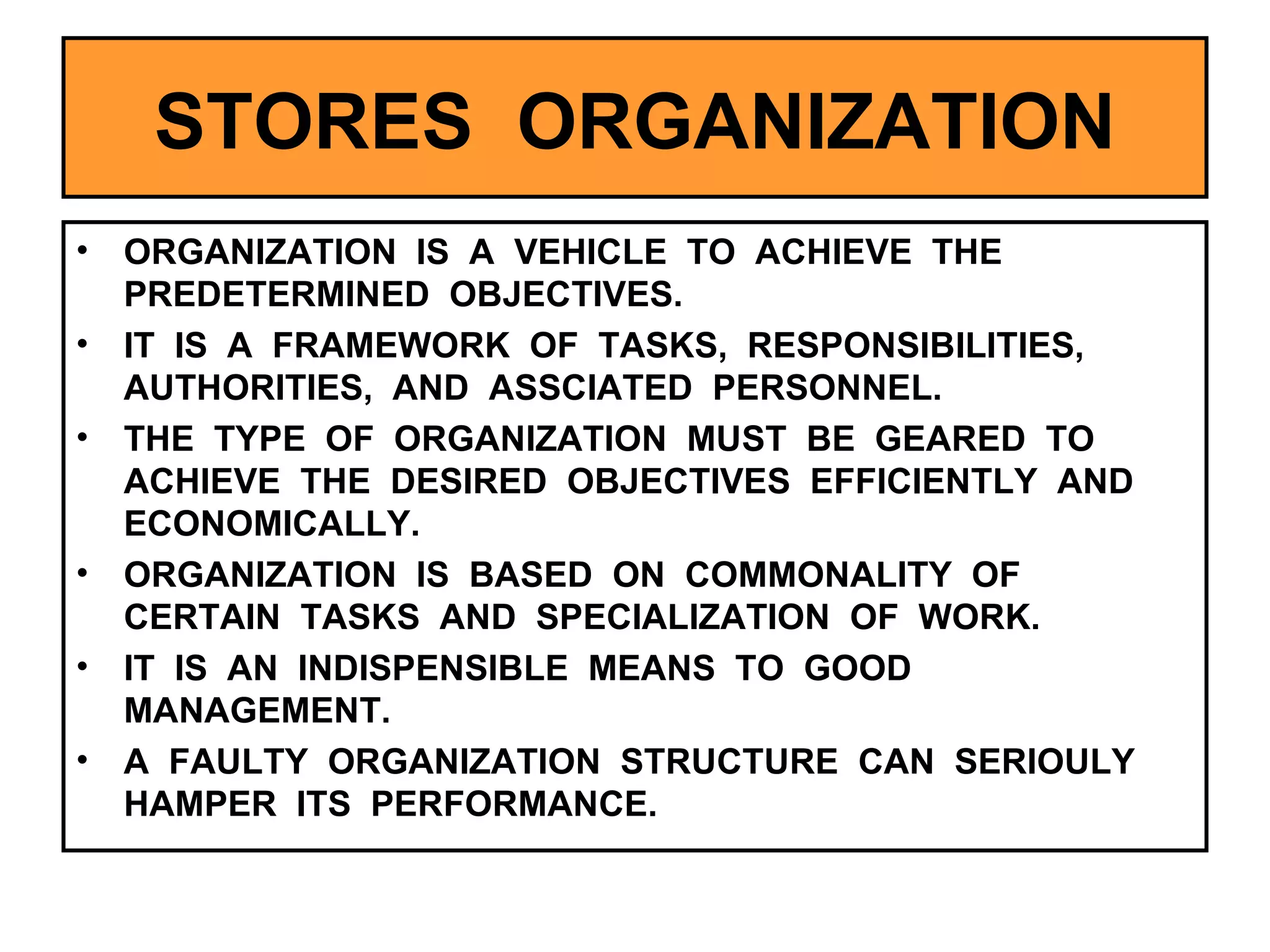 STORES  ORGANIZATION ORGANIZATION  IS  A  VEHICLE  TO  ACHIEVE  THE  PREDETERMINED  OBJECTIVES. IT  IS  A  FRAMEWORK  OF  TASKS,  RESPONSIBILITIES,  AUTHORITIES,  AND  ASSCIATED  PERSONNEL. THE  TYPE  OF  ORGANIZATION  MUST  BE  GEARED  TO  ACHIEVE  THE  DESIRED  OBJECTIVES  EFFICIENTLY  AND  ECONOMICALLY. ORGANIZATION  IS  BASED  ON  COMMONALITY  OF  CERTAIN  TASKS  AND  SPECIALIZATION  OF  WORK. IT  IS  AN  INDISPENSIBLE  MEANS  TO  GOOD  MANAGEMENT. A  FAULTY  ORGANIZATION  STRUCTURE  CAN  SERIOULY  HAMPER  ITS  PERFORMANCE. 