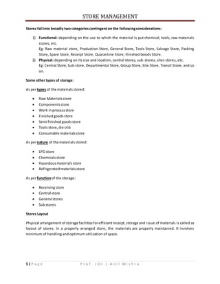 STORE MANAGEMENT
5 | P a g e P r o f . ( D r . ) A n i l M i s h r a
Stores fall into broadly two categoriescontingenton the followingconsiderations:
1) Functional: depending on the use to which the material is put chemical, tools, raw materials
stores, etc.
Eg: Raw material store, Production Store, General Store, Tools Store, Salvage Store, Packing
Store, Spare Store, Receipt Store, Quarantine Store, Finished Goods Store.
2) Physical: depending on its size and location, central stores, sub-stores, sites stores, etc.
Eg: Central Store,Sub-store, Departmental Store, Group Store, Site Store, Transit Store, and so
on.
Some other types of storage:
As pertypesof the materialsstored:
 Raw Materialsstore
 Componentsstore
 Work inprocessstore
 Finishedgoodsstore
 Semi finishedgoodsstore
 Toolsstore,die crib
 Consumable materialsstore
As pernature of the materialsstored:
 LPG store
 Chemicalsstore
 Hazardousmaterialsstore
 Refrigeratedmaterialsstore
As perfunctionof the storage:
 Receivingstore
 Central store
 General stores
 Substores
Stores Layout
Physical arrangementof storage facilitiesforefficientreceipt,storage and issue of materials is called as
layout of stores. In a properly arranged store, the materials are properly maintained. It involves
minimum of handling and optimum utilization of space.
 