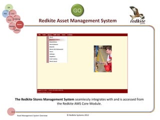 REDKITE AMS STORES MANAGER
© Redkite Systems 2014
Stores
Manager
AMS
Core
On-line
Ordering
Procurement
Purchase
History
Goods
Received
Stock
Control
Allocation
The Redkite Stores Manager
extends the functionality of the
Redkite AMS Core allowing the
management of both consumable
and fixed asset.
All aspects of Stores Management
are embodied within the system.
 