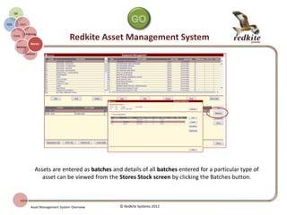 REDKITE AMS STORES MANAGER
© Redkite Systems 2014
Stores
Manager
AMS
Core
On-line
Ordering
Purchase
History
Procurement
Goods
Received
Stock
Control
Allocation
As goods are entered on to the system stock
levels are adjusted appropriately.
Minimum and re-order stock levels can be
set for each asset.
Inventory checks can be undertaken on stock
Adjustments can be made to stock levels
with appropriate authorisation where actual
and expected stock levels vary.
 