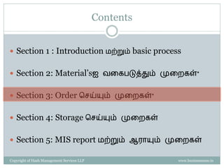 Contents


 Section 1 : Introduction மற்றும் basic process


 Section 2: Material’sஐ வகைபடுத்தும் முகைைள்*


 Section 3: Order செய்யும் முகைைள்*


 Section 4: Storage செய்யும் முகைைள்


 Section 5: MIS report மற்றும் ஆராயும் முகைைள்

Copyright of Hash Management Services LLP              www.businessense.in
 