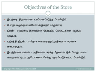 Objectives of the Store

   இடத்கே ேிைகமயாை உபளயாைப்படுத்ே ளவண்டும்.

   சபாருட்ைளுக்கும்/பணியாட்ைளுக்கும் பாதுைாப்பு.

   ேிைன் - எவ்வேவு குகைவான ளநரத்ேில் சபாருட்ைகே வழங்ை

    முடியும்.

   உற்பத்ேி ேிைன் - எேிோை கையாளுேல்,அேிைமான ெரக்கை

    கையாளுேல்.

   இயந்ேிரமயமாக்ைல் - அேிைமான ெரக்கு ளேகவப்படும் ளபாது, Senior

    Management’டிடம் ஆளலாெகன செய்து முடிசவடுக்ைப்பட ளவண்டும்.




Copyright of Hash Management Services LLP              www.businessense.in
 