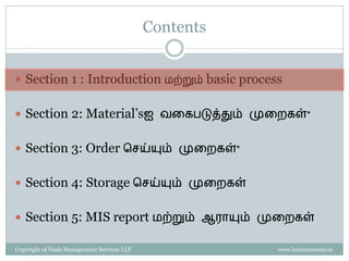 Contents


 Section 1 : Introduction மற்றும் basic process


 Section 2: Material’sஐ வகைபடுத்தும் முகைைள்*


 Section 3: Order செய்யும் முகைைள்*


 Section 4: Storage செய்யும் முகைைள்


 Section 5: MIS report மற்றும் ஆராயும் முகைைள்

Copyright of Hash Management Services LLP              www.businessense.in
 