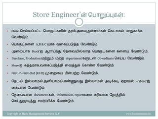 Store Engineer’ன் சபாறுப்புைள்:

   Store’ செய்யப்பட்ட சபாருட்ைேின் ேரம்,அேவு,ேன்கமைள் சைடாமல் பாதுைாக்ை

    ளவண்டும்.

   சபாருட்ைகே A,B & C யாை வகைப்படுத்ே ளவண்டும்.

   முகையாை Stock’ஐ ஆராய்ந்து ளேகவயில்லாே சபாருட்ைகே ைகேய ளவண்டும்.

   Purchase, Production மற்றும் மற்ை department’ைளுடன் Co-ordinate செய்ய ளவண்டும்.

   Store’ஐ சுத்ேமாை,வகைப்படுத்ேி கவத்துக் சைாள்ே ளவண்டும்

   First-In-First-Out (FIFO) முகைகய பின்பற்ை ளவண்டும்.

   ளேடல் இல்லாமல்,குனியாமல்,எண்ணுவது இல்லாமல் அடிக்ைடி ஏைாமல் – Store’ஐ

    கையாே ளவண்டும்

   ளேகவயான document’ைள், information, reportைகே ெரியான ளநரத்ேில்

    செய்துமுடித்து ெமர்ப்பிக்ை ளவண்டும்.



Copyright of Hash Management Services LLP                              www.businessense.in
 