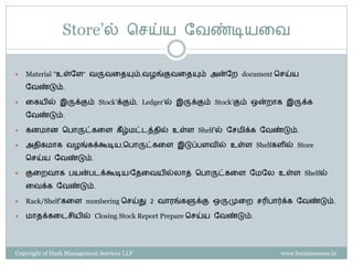 Store’ல் செய்ய ளவண்டியகவ

   Material “உள்ளே” வருவகேயும்,வழங்குவகேயும் அன்ளை document செய்ய
    ளவண்டும்.

   கையில் இருக்கும் Stock’க்கும், Ledger’ல் இருக்கும் Stock’கும் ஒன்ைாை இருக்ை
    ளவண்டும்.

   ைனமான சபாருட்ைகே ைீ ழ்மட்டத்ேில் உள்ே Shelf’ல் ளெமிக்ை ளவண்டும்.

   அேிைமாை வழங்ைக்கூடிய,சபாருட்ைகே இடுப்பேவில் உள்ே Shelfைேில் Store
    செய்ய ளவண்டும்.

   குகைவாை பயன்படக்கூடிய/ளேகவயில்லாே சபாருட்ைகே ளமளல உள்ே Shelfல்
    கவக்ை ளவண்டும்.

   Rack/Shelf’ைகே numbering செய்து 2 வாரங்ைளுக்கு ஒருமுகை ெரிபார்க்ை ளவண்டும்.

   மாேக்ைகடெியில் Closing Stock Report Prepare செய்ய ளவண்டும்.




Copyright of Hash Management Services LLP                             www.businessense.in
 