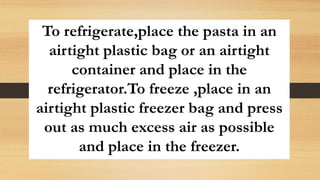 To refrigerate,place the pasta in an
airtight plastic bag or an airtight
container and place in the
refrigerator.To freeze ,place in an
airtight plastic freezer bag and press
out as much excess air as possible
and place in the freezer.
 