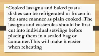 •Cooked lasagna and baked pasta
dishes can be refrigerated or frozen in
the same manner as plain cooked .The
lasagna and casseroles should be first
cut into individual setviñgs before
placing them in a sealed bag or
container.This will make it easier
when reheating
 