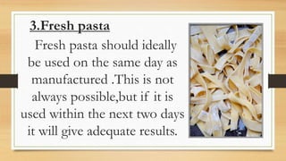 3.Fresh pasta
Fresh pasta should ideally
be used on the same day as
manufactured .This is not
always possible,but if it is
used within the next two days
it will give adequate results.
 