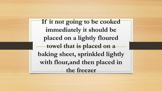 If it not going to be cooked
immediately it should be
placed on a lightly floured
towel that is placed on a
baking sheet, sprinkled lightly
with flour,and then placed in
the freezer
 