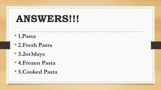 ANSWERS!!!
• 1.Pasta
• 2.Fresh Pasta
• 3.2or3days
• 4.Frozen Pasta
• 5.Cooked Pasta
 
