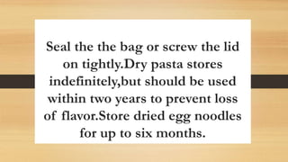 Seal the the bag or screw the lid
on tightly.Dry pasta stores
indefinitely,but should be used
within two years to prevent loss
of flavor.Store dried egg noodles
for up to six months.
 