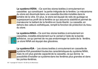 KST - 4 passage de l’industrie –92 130 Issy-les-Moulineaux
Le systèmeVERA - Ce sont les stores textiles à enroulement en
cassettes qui constituent la partie intégrale de la fenêtre. Le mécanisme
du store est dissimulé dans une cassette discrète installée dans la
lumière de la vitre. En plus, le store est équipé de rails de guidage se
superposant au profil de la fenêtre ce qui assure la stabilité et permet de
manœuvrer le battant de la fenêtre en toute liberté. La cassette, en
dehors des valeurs esthétiques, remplit la fonction de protection du tissu
du store.
Le systèmeNINA – Ce sont les stores textiles à enroulement en
cassettes, installés directement sur le vantail à l'aide de la bande
adhésive, ce qui permet de ne pas endommager le cadre de la fenêtre.
Le store NINA est équipé des glissières.
Le systèmeIGA - Les stores textiles à enroulement en cassette de
système IGA possèdent toutes les caractéristiques du système NINA,
mais ils ont plus grande capacité de la cassette, ce qui donne la
possibilité d'installer ce système dans les fenêtres plus grandes et dans
les portes-fenêtres.
 