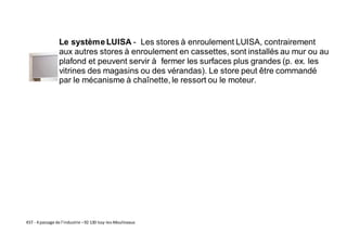 KST - 4 passage de l’industrie –92 130 Issy-les-Moulineaux
Le systèmeLUISA - Les stores à enroulement LUISA, contrairement
aux autres stores à enroulement en cassettes, sont installés au mur ou au
plafond et peuvent servir à fermer les surfaces plus grandes (p. ex. les
vitrines des magasins ou des vérandas). Le store peut être commandé
par le mécanisme à chaînette, le ressort ou le moteur.
 