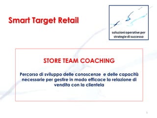 STORE TEAM COACHING
Percorso di sviluppo delle conoscenze e delle capacità
necessarie per gestire in modo efficace la relazione di
vendita con la clientela
1
Smart Target Retail
 