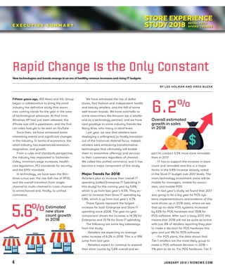 STORE EXPERIENCE
STUDY 2018E X E C U T I V E S U M M A R Y
Newtechnologies and trends emerge in an era ofhealthy revenue increases and rising ITbudgets
BY LEE HOLMAN AND GREG BUZEK
Rapid Change Is the Only Constant
Fifteen years ago, RIS News and IHL Group
began a collaboration to bring the retail
industry the definitive study that exam-
ines coming trends for the year in the area
of technological advances. At that time,
Windows XP had just been released, the
iPhone was still a pipedream, and the first
cat video had yet to be seen on YouTube.
Since then, we have witnessed some
interesting events and significant changes
in the industry. In terms of economics, the
retail industry has experienced recession,
stagnation, and growth.
From a rules and standards perspective,
the industry has responded to Sarbanes-
Oxley, minimum wage increases, health-
care legislation, PCI standards for security,
and the EMV mandate.
In technology, we have seen the Win-
dows-Linux war, the rise-fall-rise of RFID,
and the overall transition from single-
channel to multi-channel to cross-channel
to omnichannel and, finally, to unified
commerce.
We have witnessed the rise of dollar
stores, fast fashion and independent health
and beauty retailers, and the fall of some
well-known brands. We have said hello to
some newcomers like Amazon (as a retailer
and as a technology partner), and we have
said goodbye to some industry friends like
Barry Wise, who many in retail knew.
Last year, we saw that retailers were
displaying a willingness to finally transition
out of the historical channel focus. Indeed,
retailers were embracing transformative
technologies that ultimately will enable
them to streamline offerings and services
to their customers regardless of channel.
We called this unified commerce, and it has
become a major component of this study.
Major Trends for 2018
Retailers plan to increase their overall IT
spending (called Enterprise IT Spending in
this study) for the coming year by 5.6%,
which is up from last year’s 4.5%. They ex-
pect to increase their Store IT spending by
5.8%, which is up from last year’s 4.7%.
These figures represent the largest
increase for both Enterprise and Store IT
spending since 2008. The year-to-year
comparison shows the increase is 14.3% for
Enterprise and 13.7% for Store IT spending.
The following are some key takeaways
from the study:
• Retailers are expecting an average
sales increase of 6.2% in 2018. This is a 19%
jump from last year.
• Retailers expect to continue to expand
their store counts by 5.6% overall and ex-
pect to conduct 5.5% more store remodels
than in 2017.
• IT has to support the increase in store
count and remodels and this is a major
factor in the 5.8% increase already noted
in the Store IT budget over 2017 levels. The
main technology investment areas will be
mobile for managers, mobile for associ-
ates, and mobile POS.
• In last year’s study we found that 2017
was going to be a big year for POS sys-
tems implementations and evidence of this
work shows up in 2018 data, where we see
that up-to-date POS systems increased
by 62% for POS hardware and 135% for
POS software. After such a busy 2017, this
means that 2018 will not be quite as active
with just 6% of retailers reporting they plan
to make a decision for POS hardware this
year and just 9% for POS software.
• For POS plans, the data shows that
Tier 1 retailers are the most likely group to
make a POS software decision in 2018 —
11% plan to do so. For POS hardware, Tier 3
4 		 JANUARY 2018 I RISNEWS.COM
6.2%
Overall estimated
growth in sales
in 2018
5.6%Estimated
new store
count growth
in 2018
STORE EXPERIENCE
STUDY 2018
 