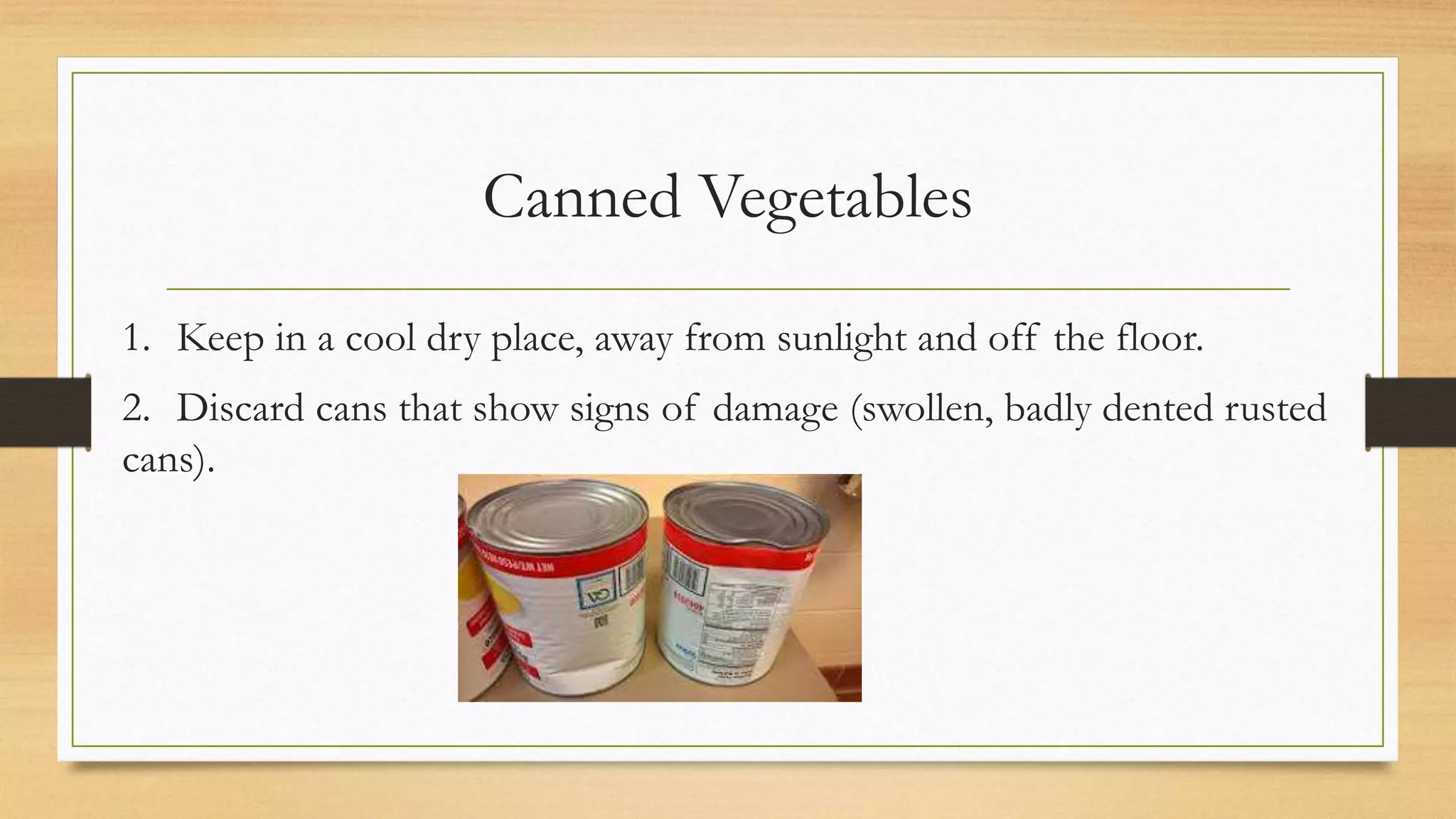Canned Vegetables
1. Keep in a cool dry place, away from sunlight and off the floor.
2. Discard cans that show signs of damage (swollen, badly dented rusted
cans).
