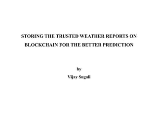 STORING THE TRUSTED WEATHER REPORTS ON
BLOCKCHAIN FOR THE BETTER PREDICTION
by
Vijay Sugali
 