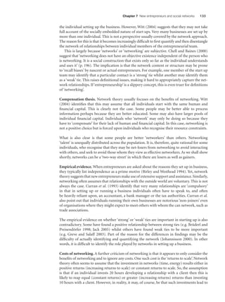 Chapter 7 New entrepreneurs and social networks

133

the individual setting up the business. However, Witt (2004) suggests that they may not take
full account of the socially embedded nature of start ups. Very many businesses are set up by
more than one individual. This is not a perspective usually covered by the network approach.
The reason for this is that it becomes increasingly difﬁcult to ﬁrst quantify and then disentangle
the network of relationships between individual members of the entrepreneurial team.
This is largely because ‘networks’ or ‘networking’ are subjective. Chell and Baines (2000)
suggest that ‘networking does not have an objective existence independent of the person who
is networking. It is a social construction that exists only so far as the individual understands
and uses it’ (p. 196). The implication is that the network content or structure may be prone
to ‘recall biases’ by nascent or actual entrepreneurs. For example, one member of the start up
team may identify that a particular contact is a ‘strong’ tie whilst another may identify them
as a ‘weak’ tie. This raises deﬁnitional issues, making it hard to appropriately capture the network relationships. If ‘entrepreneurship’ is a slippery concept, this is even truer for deﬁnitions
of ‘networking’.
Compensation thesis. Network theory usually focuses on the beneﬁts of networking. Witt
(2004) identiﬁes that this may assume that all individuals start with the same human and
ﬁnancial capital. This is clearly not the case. Some people may be better able to process
information perhaps because they are better educated. Some may also have larger pools of
individual ﬁnancial capital. Individuals who ‘network’ may only be doing so because they
have to ‘compensate’ for their lack of human and ﬁnancial capital. In this case, networking is
not a positive choice but is forced upon individuals who recognise their resource constraints.
What is also clear is that some people are better ‘networkers’ than others. Networking
‘talent’ is unequally distributed across the population. It is, therefore, quite rational for some
individuals, who recognise that they may be net-losers from networking to avoid interacting
with others, and seek to avoid those whom they view as effective networkers. As we shall show
shortly, networks can be a ‘two-way street’ in which there are losers as well as gainers.
Empirical evidence. When entrepreneurs are asked about the reasons they set up in business,
they typically list independence as a prime motive (Birley and Westhead 1994). Yet, network
theory suggests that new entrepreneurs make use of extensive support and assistance. Similarly,
networking often assumes that relationships with the outside world are voluntary. This is not
always the case. Curran et al. (1993) identify that very many relationships are ‘compulsory’
in that in setting up or running a business individuals often have to speak to, and often
be heavily reliant upon, an accountant, a bank manager or the tax authorities. Curran et al.
also point out that individuals running their own businesses are notorious ‘non-joiners’ even
of organisations where they might expect to meet others with whom the can network, such as
trade associations.
The empirical evidence on whether ‘strong’ or ‘weak’ ties are important in starting up is also
contradictory. Some have found a positive relationship between strong ties (e.g. Brüderl and
Preisendörfer 1998; Jack 2005) whilst others have found weak ties to be more important
(e.g. Greve and Salaff 2003). Part of the reason for the differences in ﬁndings may be the
difﬁculty of actually identifying and quantifying the network (Johannisson 2000). In other
words, it is difﬁcult to identify the role played by networks in setting up a business.
Costs of networking. A further criticism of networking is that it appears to only consider the
beneﬁts of networking and to ignore any costs. One such cost is the ‘returns to scale’. Network
theory often seems to assume that the investment in networks (time, energy) results either in
positive returns (increasing returns to scale) or constant returns to scale. So, the assumption
is that if an individual invests 20 hours developing a relationship with a client then this is
likely to reap equal (constant returns) or greater (increasing returns) returns than investing
10 hours with a client. However, in reality, it may, of course, be that such investments lead to

M07_STRO3475_01_SE_C07.indd 133

11/27/09 1:17:36 PM

 