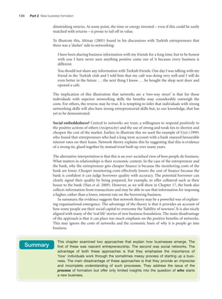 134

Part 2 New business formation

diminishing returns. At some point, the time or energy invested – even if this could be easily
matched with returns – is prone to tail off in value.
To illustrate this, Altinay (2005) found in his discussions with Turkish entrepreneurs that
there was a ‘darker’ side to networking:
I have been sharing business information with my friends for a long time, but to be honest
with you I have never seen anything positive come out of it because every business is
different.
You should not share any information with Turkish friends. One day I was talking with my
friend in the Turkish club and I told him that my café was doing very well and I will do
even better in the future . . . the next thing I know . . . he bought the shop next door and
opened a café.
The implication of this illustration that networks are a ‘two-way street’ is that for those
individuals with superior networking skills the beneﬁts may considerably outweigh the
costs. For others, the reverse may be true. It is tempting to infer that individuals with strong
networking skills will also have strong entrepreneurial skills but, to our knowledge, that has
yet to be demonstrated.
Social embeddedness? Central to networks are trust, a willingness to respond positively to
the positive actions of others (reciprocity) and the use of strong and weak ties to shorten and
cheapen the cost of the market. Earlier, to illustrate this we used the example of Uzzi (1999)
who found that entrepreneurs who had a long term account with a bank enjoyed favourable
interest rates on their loans. Network theory explains this by suggesting that this is evidence
of a strong tie, glued together by mutual trust built up over many years.
The alternative interpretation is that this is an over-socialised view of how people do business.
What matters in relationships is their economic content. In the case of the entrepreneur and
the bank, why the entrepreneur gets cheaper ﬁnance is because the monitoring costs of the
bank are lower. Cheaper monitoring costs effectively lowers the cost of ﬁnance because the
bank is conﬁdent it can judge borrower quality with accuracy. The potential borrower can
clearly signal their quality by being prepared, for example, to offer collateral such as their
house to the bank (Han et al. 2009). However, as we will show in Chapter 17, the bank also
collects information from transactions and may be able to use that information for imposing
a higher, rather than a lower, interest rate on the borrowing business.
In summary, the evidence suggests that network theory may be a powerful way of explaining organisational emergence. The advantage of the theory is that it provides an account of
how some people use their social capital to overcome the ‘liability of newness’. It is also nicely
aligned with many of the ‘real life’ stories of new business foundation. The main disadvantage
of the approach is that it can place too much emphasis on the positive beneﬁts of networks.
This may ignore the costs of networks and the economic basis of why it is people go into
business.

Summary

M07_STRO3475_01_SE_C07.indd 134

This chapter examined two approaches that explain how businesses emerge. The
first of these was nascent entrepreneurship. The second was social networks. The
advantage of both these approaches is that they emphasise the importance of
‘how’ individuals work through the sometimes messy process of starting up a business. The main disadvantage of these approaches is that they provide an imprecise
and incomplete understanding of such processes. They address the issue of the
process of formation but offer only limited insights into the question of who starts
a new business.

11/27/09 1:17:36 PM

 