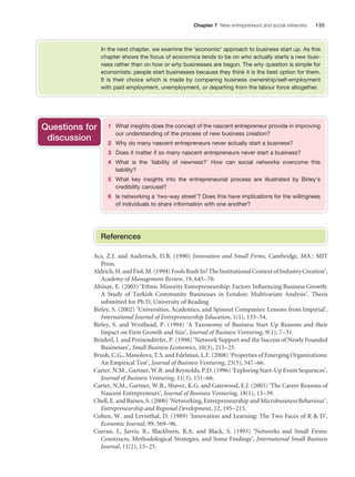 Chapter 7 New entrepreneurs and social networks

135

In the next chapter, we examine the ‘economic’ approach to business start up. As this
chapter shows the focus of economics tends to be on who actually starts a new business rather than on how or why businesses are begun. The why question is simple for
economists: people start businesses because they think it is the best option for them.
It is their choice which is made by comparing business ownership/self-employment
with paid employment, unemployment, or departing from the labour force altogether.

Questions for
discussion

1 What insights does the concept of the nascent entrepreneur provide in improving
our understanding of the process of new business creation?
2 Why do many nascent entrepreneurs never actually start a business?
3 Does it matter if so many nascent entrepreneurs never start a business?
4 What is the ‘liability of newness?’ How can social networks overcome this
liability?
5 What key insights into the entrepreneurial process are illustrated by Birley’s
credibility carousel?
6 Is networking a ‘two-way street’? Does this have implications for the willingness
of individuals to share information with one another?

References
Acs, Z.J. and Audretsch, D.B. (1990) Innovation and Small Firms, Cambridge, MA.: MIT
Press.
Aldrich, H. and Fiol, M. (1994) Fools Rush In? The Institutional Context of Industry Creation’,
Academy of Management Review, 19, 645 – 70.
Altinay, E. (2005) ‘Ethnic Minority Entrepreneurship: Factors Inﬂuencing Business Growth:
A Study of Turkish Community Businesses in London: Multivariate Analysis’. Thesis
submitted for Ph D, University of Reading.
Birley, S. (2002) ‘Universities, Academics, and Spinout Companies: Lessons from Imperial’,
International Journal of Entrepreneurship Education, 1(1), 133 – 54.
Birley, S. and Westhead, P. (1994) ‘A Taxonomy of Business Start Up Reasons and their
Impact on Firm Growth and Size’, Journal of Business Venturing, 9(1), 7 – 31.
Brüderl, J. and Preisendörfer, P. (1998) ‘Network Support and the Success of Newly Founded
Businesses’, Small Business Economics, 10(3), 213 – 25.
Brush, C.G., Manolova, T.S. and Edelman, L.F. (2008) ‘Properties of Emerging Organizations:
An Empirical Test’, Journal of Business Venturing, 23(5), 547 – 66.
Carter, N.M., Gartner, W.B. and Reynolds, P.D. (1996) ‘Exploring Start-Up Event Sequences’,
Journal of Business Venturing, 11(3), 151 – 66.
Carter, N.M., Gartner, W.B., Shaver, K.G. and Gatewood, E.J. (2003) ‘The Career Reasons of
Nascent Entrepreneurs’, Journal of Business Venturing, 18(1), 13 – 39.
Chell, E. and Baines, S. (2000) ‘Networking, Entrepreneurship and Microbusiness Behaviour’,
Entrepreneurship and Regional Development, 12, 195 – 215.
Cohen, W. and Levinthal, D. (1989) ‘Innovation and Learning: The Two Faces of R & D’,
Economic Journal, 99, 569 – 96.
Curran, J., Jarvis, R., Blackburn, R.A. and Black, S. (1993) ‘Networks and Small Firms:
Constructs, Methodological Strategies, and Some Findings’, International Small Business
Journal, 11(2), 13 – 25.

M07_STRO3475_01_SE_C07.indd 135

11/27/09 1:17:36 PM

 