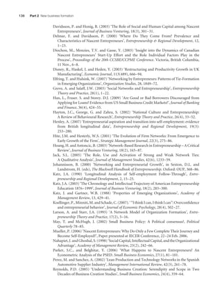 136

Part 2 New business formation

Davidsson, P. and Honig, B. (2003) ‘The Role of Social and Human Capital among Nascent
Entrepreneurs’, Journal of Business Venturing, 18(3), 301 – 31.
Delmar, F. and Davidsson, P. (2000) ‘Where Do They Come From? Prevalence and
Characteristics of Nascent Entrepreneurs’, Entrepreneurship & Regional Development, 12,
1 – 23.
Diochon, M., Menzies, T.V. and Gasse, Y. (2003) ‘Insight into the Dynamics of Canadian
Nascent Entrepreneurs’ Start-Up Effort and the Role Individual Factors Play in the
Process’, Proceedings of the 20th CCSBE/CCPME Conference. Victoria, British Columbia,
11 Nov., 6 – 8.
Disney, R., Haskel, J. and Heden, Y. (2003) ‘Restructuring and Productivity Growth in UK
Manufacturing’, Economic Journal, 113(489), 666 – 94.
Elfring, T. and Hulsink, W. (2007) ‘Networking by Entrepreneurs: Patterns of Tie-Formation
in Emerging Organizations’, Organization Studies, 28, 1849 – 72.
Greve, A. and Salaff, J.W. (2003) ‘Social Networks and Entrepreneurship’, Entrepreneurship
Theory and Practice, 28(1), 1 – 22.
Han, L., Fraser. S. and Storey. D.J. (2009) ‘Are Good or Bad Borrowers Discouraged from
Applying for Loans? Evidence from US Small Business Credit Markets?’, Journal of Banking
and Finance, 36(4), 424 – 55.
Hayton, J.C., George, G. and Zahra, S. (2002) ‘National Culture and Entrepreneurship:
A Review of Behavioural Research’, Entrepreneurship Theory and Practice, 26(4), 33 – 52.
Henley, A. (2007) ‘Entrepreneurial aspiration and transition into self-employment: evidence
from British longitudinal data’, Entrepreneurship and Regional Development, 19(3):
253 – 280.
Hite, J.M. and Hesterly, W.S. (2001) ‘The Evolution of Firm Networks: From Emergence to
Early Growth of the Firm’, Strategic Management Journal, 22(3), 275 – 86.
Hoang, H. and Antoncic, B. (2003) ‘Network-Based Research in Entrepreneurship – A Critical
Review’, Journal of Business Venturing, 18(2), 165 – 87.
Jack, S.L. (2005) ‘The Role, Use and Activation of Strong and Weak Network Ties:
A Qualitative Analysis’, Journal of Management Studies, 42(6), 1233 – 59.
Johannisson, B. (2000) ‘Networking and Entrepreneurial Growth’, in Sexton, D.L. and
Landstrom, H. (eds), The Blackwell Handbook of Entrepreneurship. Oxford: OUP, 368 – 86.
Katz, J.A. (1990) ‘Longitudinal Analysis of Self-employment Follow-Through’, Entrepreneurship and Regional Development, 2, 15 – 25.
Katz, J.A. (2003) ‘The Chronology and Intellectual Trajectory of American Entrepreneurship
Education 1876 – 1999’, Journal of Business Venturing, 18(2), 283 – 300.
Katz, J. and Gartner, W.B. (1988) ‘Properties of Emerging Organizations’, Academy of
Management Review, 13, 429 – 41.
Koellinger, P., Minniti, M. and Schade, C. (2007). ‘ “I think I can, I think I can”: Overconﬁdence
and entrepreneurial behavior’, Journal of Economic Psychology, 28(4), 502 – 27.
Larson, A. and Starr, J.A. (1993) ‘A Network Model of Organization Formation’, Entrepreneurship Theory and Practice, 17(2), 5 – 16.
May, T. and McHugh, J. (2002) Small Business Policy: A Political consensus?, Political
Quarterly 78 – 85.
Mueller, P. (2006) ‘Nascent Entrepreneurs: Why Do Only a Few Complete Their Journey and
Become Self-Employed?’, Paper presented at IECER Conference, 22 – 24 Feb. 2006.
Nahapiet, J. and Ghoshal, S. (1998) ‘Social Capital, Intellectual Capital, and the Organizational
Advantage’, Academy of Management Review, 23(2), 242 – 66.
Parker, S.C., and Belghitar, Y. (2006) ‘What Happens to Nascent Entrepreneurs? An
Econometric Analysis of the PSED. Small Business Economics, 27(1), 81 – 101.
Perez, M. and Sanchez, A. (2002) ‘Lean Production and Technology Networks in the Spanish
Automotive Supplier Industry’, Management International Review, 42(3), 261 – 78.
Reynolds, P.D. (2005) ‘Understanding Business Creation: Serendipity and Scope in Two
Decades of Business Creation Studies’, Small Business Economics, 24(4), 359 – 64.

M07_STRO3475_01_SE_C07.indd 136

11/27/09 1:17:36 PM

 